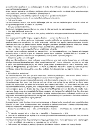 apenas levantava os olhos de sua pasta de papéis de carta, dava um bocejo entediado e voltava, em silêncio, ao
universo kitsch de tons pastel.
Agora, contudo, a situação era diferente, tínhamos o Bozo na linha e o poder em nossas mãos: a menina perdeu
a pose, soltou três guinchos e só não deu o quarto porque o
Henrique a segurou pelos ombros, explicando a urgência: o que deveríamos dizer?
Margarida, dando uma mostra de sua maturidade, soltou de bate-pronto:
— Pede uma bicicleta!
Era um movimento ousado, mas, eu não podia negar, preciso. Para isso havíamos ligado, afinal de contas, por
isso queríamos participar da corrida de cavalinhos.
— Bozo, eu quero uma bicicleta.
Dando mais mostras de seu desembaraço nas coisas da vida, Margarida me soprou os detalhes:
— Uma BMX, da Monark, vermelha.
Repeti tudo, menos a cor: vai que ele só tinha azul ou verde? Não seria por esse detalhe que abriríamos mão do
brinde.
Bozo pareceu constrangido. Limpou a garganta. Explicou — sempre me chamando de
“amiguinho” — que não era assim que funcionava o negócio, você tinha que participar de alguma brincadeira e
vencê-la para ganhar os prêmios. Fez então uma pausa, cochichou com alguém, pediu um instante e sumiu.
Estávamos mais uma vez pendurados no abismo da agonia; os ventos da expectativa nos balançando entre o
triunfo e o fracasso, congelando nossos estômagos. Quando voltou, Bozo soltou, exultante:
— Hoje é seu dia de sorte, amiguinho! Temos uma bicicleta sobrando!
Margarida corria em círculos, soltando um uivo contínuo, Henrique dava saltos em cima da cama, aterrissando
de barriga sobre o colchão d’água, eu pulava no mesmo lugar, repetindo “Bicicleta! Bicicleta! Bicicleta!”. A
festa, contudo, terminou mais uma vez abruptamente, assim que veio a próxima pergunta:
— Amiguinho, qual é o seu endereço?
Não é que não soubéssemos nosso endereço: sequer tínhamos uma ideia precisa do que fosse um endereço.
Henrique disse que já ouvira falar algo sobre “Juscelino Kubitschek”, mas eu sabia que a Juscelino era um lugar
ali perto (uma avenida? Uma praça?) por onde a gente passava quando ia para a casa da minha avó, não a
nossa rua. Margarida falou que estávamos “no Itaim, a gente mora no Itaim!”, e como eu também já tinha
ouvido essa palavra lá em casa, várias vezes, disse ao Bozo, cheio de esperança, que a gente morava no
Itaim.
— Bibi ou Paulista, amiguinho?
Ah, o mundo! Quando você acha que está começando a dominá-lo, ele te passa uma rasteira. Bibi ou Paulista?
Quantas infinitas possibilidades haveria por trás daquelas misteriosas palavras?
Margarida saiu para a rua em desabalada carreira, atrás de um adulto, enquanto eu e o Henrique debatíamos.
Ele pediu para eu dizer que a casa dele era azul, era a única casa azul da vila, eu falei isso pro Bozo, mas o
palhaço me explicou que não adiantava muito saber a cor da casa, sem saber a rua nem o bairro. Eu mencionei
o supermercado Barateiro, ali perto, mas foi só por desencargo de consciência: sabia que a informação era tão
ou mais vaga do que a cor da casa do meu amigo. Ouvimos Margarida correndo de volta, na escada, mas a
esperança durou pouco: a empregada tinha ido ao açougue e não havia nenhum adulto lá fora. Bozo disse que,
nesse caso, infelizmente, não teria como mandar a bicicleta, mas sugeriu que continuássemos assistindo ao seu
programa e tentássemos ligar de novo no dia seguinte: quem sabe não participaríamos da corrida de cavalos ou
da batalha naval e ganharíamos algum prêmio?
— Até mais, amiguinho!
Depois do jantar, eu e o Henrique nos encontramos na rua, os dois de banho tomado, ele com o cabelo lambido
para trás e o meu, tigela, penteado para o lado. Sentamos no meiofio, em frente à casa dele. Com um graveto,
comecei a desenterrar uma tampa de garrafa entre os paralelepípedos.
— A nossa rua chama Dona Alice — falei, sem tirar os olhos do chão. — A minha casa é a número 14, a sua é a
16.
— É. E Itaim é o nome do bairro — disse ele. — Itaim Bibi. — Depois repetiu: — Bi-bi
— como se não acreditasse que aquelas duas sílabas aparentemente inofensivas pudessem ter uma parcela de
culpa em nossa infelicidade.
Ficamos um tempo quietos. Raspei a tampinha na guia, para descobrir a marca por trás da terra e da ferrugem
— Pepsi — e então ele me perguntou se eu sabia o que era um bairro.
— Todo mundo que mora perto, alguma coisa assim. Minha mãe explicou, mas eu não entendi direito.
 