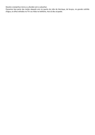 Devolvi a tampinha à terra e a afundei com o calcanhar.
Passamos boa parte das tardes daquele ano no quarto da mãe do Henrique, de bruços, no grande colchão
d’água, os olhos vidrados na TV e as mãos no telefone, mas só deu ocupado.
 