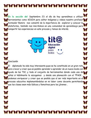 En la sección del Septiembre 23 el día de hoy aprendimos a utilizar
herramientas como KISOA para editar imágenes y videos nuestro profesor
formador Ramiro nos comentó de la importancia de explorar y conocer la
plataforma, también nos inscribimos en una comunidad de aprendizaje para
compartir las experiencias en este proceso y temas de interés.
Conclusión
El diplomado ha sido muy interesante pues se ha constituido en un gran reto
para crecer y creer que es posible aprender a aprender de un nuevo modo con
ayuda de las TIC, y todo el conjunto de herramientas donde cada una de
estas si hábilmente la escogemos y desde una planeación con el TPACK ,
podemos enriquecer y creer que es posible que el ser más importante en el
proceso educativo implementándolas en mi labor como docente permitiendo
que las clases sean más lúdicas y llamativas para los jóvenes .
 