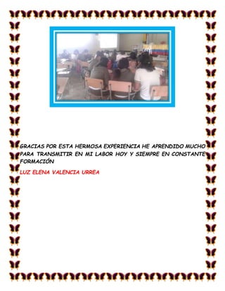 GRACIAS POR ESTA HERMOSA EXPERIENCIA HE APRENDIDO MUCHO
PARA TRANSMITIR EN MI LABOR HOY Y SIEMPRE EN CONSTANTE
FORMACIÓN
LUZ ELENA VALENCIA URREA
 