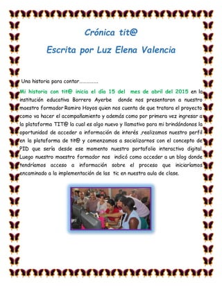 Crónica tit@
Escrita por Luz Elena Valencia
Una historia para contar…………….
Mi historia con tit@ inicia el día 15 del mes de abril del 2015 en la
institución educativa Borrero Ayerbe donde nos presentaron a nuestro
maestro formador Ramiro Hoyos quien nos cuenta de que tratara el proyecto
como va hacer el acompañamiento y además como por primera vez ingresar a
la plataforma TIT@ la cual es algo nuevo y llamativo para mi brindándonos la
oportunidad de acceder a información de interés ,realizamos nuestro perfil
en la plataforma de tit@ y comenzamos a socializarnos con el concepto de
PID que sería desde ese momento nuestro portafolio interactivo digital.
Luego nuestro maestro formador nos indicó como acceder a un blog donde
tendríamos acceso a información sobre el proceso que iniciaríamos
encaminado a la implementación de las tic en nuestra aula de clase.
 