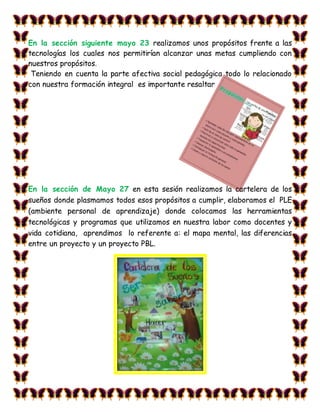 En la sección siguiente mayo 23 realizamos unos propósitos frente a las
tecnologías los cuales nos permitirían alcanzar unas metas cumpliendo con
nuestros propósitos.
Teniendo en cuenta la parte afectiva social pedagógica todo lo relacionado
con nuestra formación integral es importante resaltar
En la sección de Mayo 27 en esta sesión realizamos la cartelera de los
sueños donde plasmamos todos esos propósitos a cumplir, elaboramos el PLE
(ambiente personal de aprendizaje) donde colocamos las herramientas
tecnológicas y programas que utilizamos en nuestra labor como docentes y
vida cotidiana, aprendimos lo referente a: el mapa mental, las diferencias
entre un proyecto y un proyecto PBL.
 