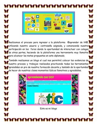 Realizamos el proceso para ingresar a la plataforma @aprender de tit@,
utilizando nuestro usuario y contraseña asignada, y comenzando nuestra
participación en los foros dando la oportunidad de interactuar con colegas
de otras partes, haciendo de la plataforma una herramienta muy llamativa
para alcanzar las metas propuestas en este diplomado.
También realizamos un blogs el cual nos permitirá colocar las evidencias de
nuestro proceso y trabajos realizados practicando todas las herramientas
aprendidas en pro de nuestra formación docente y también de la oportunidad
de hacer de nuestras clases momentos lúdicos llamativos y agradables.
Este es mi blogs
 