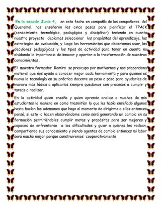 En la sección Junio 4, en esta fecha en compañía de los compañeros del
Queremal, nos enseñaron los cinco pasos para planificar el TPACK
(conocimiento tecnológico, pedagógico y disciplinar) teniendo en cuenta
nuestro proyecto debíamos seleccionar los propósitos del aprendizaje, las
estrategias de evaluación, y luego las herramientas que deberíamos usar, las
decisiones pedagógicas y los tipos de actividad para tener en cuenta no
olvidando la importancia de innovar y aportar a la trasformación de nuestros
conocimientos .
El maestro formador Ramiro se preocupa por motivarnos y nos proporciona
material que nos ayude a conocer mejor cada herramienta y para quienes es
nueva la tecnología en su práctica docente un paso a paso para ayudarles de
manera más lúdica a aplicarlas siempre quedamos con procesos a cumplir y
tareas a realizar.
En la actividad quien enseña y quien aprende analice a muchos de mis
estudiantes la manera en como trasmitían lo que les había enseñado algunos
hasta hacían los ademanes que hago al momento de dirigirme a ellos entonces
pensé, si esto lo hacen observándome como será generando un cambio en su
formación permitiéndoles cumplir metas y propósitos para ser mejores y
capaces de enfrentarse a las dificultades y guiar a quienes les rodean,
compartiendo sus conocimiento y siendo agentes de cambio entonces mi labor
será mucho mejor porque construiremos cooperativamente
 