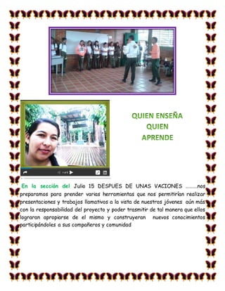 En la sección del Julio 15 DESPUES DE UNAS VACIONES ……….nos
preparamos para prender varias herramientas que nos permitirían realizar
presentaciones y trabajos llamativos a la vista de nuestros jóvenes aún más
con la responsabilidad del proyecto y poder trasmitir de tal manera que ellos
lograran apropiarse de el mismo y construyeran nuevos conocimientos
participándoles a sus compañeros y comunidad
 