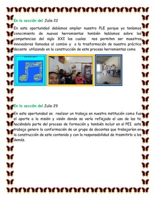 En la sección del Julio 22
En esta oportunidad debíamos ampliar nuestro PLE porque ya teníamos
conocimiento de nuevas herramientas también hablamos sobre las
competencias del siglo XXI las cuales nos permiten ser maestros
innovadores llamados al cambio y a la trasformación de nuestra práctica
docente utilizando en la construcción de este proceso herramientas como
En la sección del Julio 29
En esta oportunidad se realizar un trabajo en nuestra institución como fue
el aporte a la misión y visión donde se vería reflejado el uso de las tic
haciéndolo parte del proceso de formación y también incluir en el PEI este
trabajo genero la conformación de un grupo de docentes que trabajarían en
la construcción de este contenido y con la responsabilidad de trasmitirlo a los
demás.
 