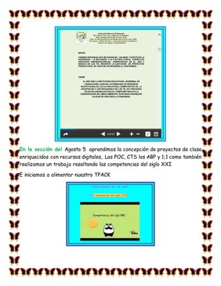 En la sección del Agosto 5 aprendimos la concepción de proyectos de clase
enriquecidos con recursos digitales, Las POC, CTS los ABP y 1;1 como también
realizamos un trabajo resaltando las competencias del siglo XXI
E iniciamos a alimentar nuestro TPACK
 
