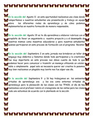 En la sección del Agosto 11 en esta oportunidad realizamos una clase donde
compartíamos a nuestros estudiantes una presentación y trabajo en equipo
sobre las diferentes redes de aprendizaje y de cómo podemos
implementarlas en nuestra formación de manera responsable.
En la sección del Agosto 19 es te día aprendimos a elaborar rubricas con el
propósito de llevar un seguimiento a nuestro proyecto y a el desempeño de
nosotros mismos como maestros educadores y para nuestros estudiantes
quienes participaran en este proceso de formación con el programa Revistar.
En la sección del Septiembre 2 en esta jornada nos brindaron un taller de
lenguaje muy didáctico y llamativo donde todo participamos y la creatividad
fue muy importante en este proceso nos dimos cuenta de todo lo que
podemos hacer para comunicar o trasmitir un mensaje utilizando un celular,
tabla o simplemente papel solo es necesario querer ser creativo la pasamos
muy bien realizamos un plegable muy bonito nos fue súper ese día.
En la sección del Septiembre 9 y 16 hoy trabajamos en los ambientes
virtuales de aprendizaje ava y los ova como entornos virtuales de
aprendizaje para la planeación de las clases con los TPACK, el día de hoy
realizamos con el profesor ramiro el cronograma de las visitas para las clases
cada uno estuvimos de acuerdo con lo planteado en la sección
 