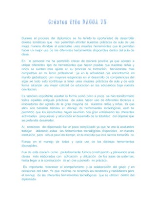 Durante el proceso del diplomado se ha tenido la oportunidad de desarrollar
diversa temáticas que nos permitirán afrontar nuestras prácticas de aula de una
mejor manera dándole al estudiante unas mejores herramientas que le permitan
hacer un mejor usa de las diferentes herramientas disponibles dentro del aula de
clase.
En lo personal me ha permitido crecer de manera positiva ya que aprendí a
utilizar diferentes tipo de herramientas que hacen posible que nuestras niñas y
niños se sientan más ajusto en su proceso de formación haciéndome más
competitivo en mi labor profesional ´´ya en la actualidad nos encontramos en
mundo globalizado con mayores exigencias en el desarrollo de competencias del
siglo xxi todo esto contribuye a tener unas mejores prácticas de aula y de esta
forma alcanzar una mejor calidad de educación en los educandos bajo nuestra
orientación.
Es también importante resaltar la forma como poco a poco se han transformado
todas aquellas antiguas prácticas de aulas hacen uso de diferentes técnicas e
innovadoras del agrado de la gran mayoría de nuestros niños y niñas. Ya que
ellos son bastante hábiles en manejo de herramientas tecnológicas, esto ha
permitido que los estudiantes hayan asumido con gran entusiasmo las diferentes
actividades propuestas y alcanzado el desarrollo de la totalidad del objetivo que
se pretendía desarrollar.
Al comienzo del diplomado fue un poco complicado ya que no era la costumbre
trabajar utilizando todas las herramientas tecnológicas disponibles en nuestra
institución, pero con el paso del tiempo, en la medida que nos fuimos tomando co
Fianza en el manejo de todas y cada una de las distintas herramientas
disponibles.
Fue de esta manera como paulatinamente fuimos construyendo y planeando unas
clases más elaboradas con aplicación y utilización de las aulas de sistemas,
hasta llegar a la construcción de un ova y ponerlo en práctica.
Es importante reconocer el compañerismo y la colaboración del grupo y en
ocasiones del tutor. Ya que muchos no tenemos las destrezas y habilidades para
el manejo de las diferentes herramientas tecnológicas que se utilizan dentro del
diplomado.
 