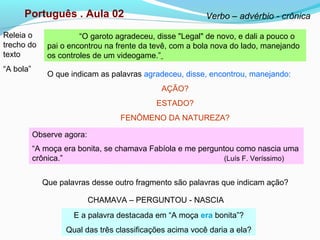 Português . Aula 02 Verbo – advérbio - crônica
“O garoto agradeceu, disse "Legal" de novo, e dali a pouco o
pai o encontrou na frente da tevê, com a bola nova do lado, manejando
os controles de um videogame.”
O que indicam as palavras agradeceu, disse, encontrou, manejando:
AÇÃO?
ESTADO?
FENÔMENO DA NATUREZA?
Observe agora:
“A moça era bonita, se chamava Fabíola e me perguntou como nascia uma
crônica.” (Luís F. Veríssimo)
Que palavras desse outro fragmento são palavras que indicam ação?
CHAMAVA – PERGUNTOU - NASCIA
E a palavra destacada em “A moça era bonita”?
Qual das três classificações acima você daria a ela?
Releia o
trecho do
texto
“A bola”
 