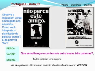 Observe a
linguagem verbal
empregada nos
anúncios.
Como você
interpreta o
significado da
palavra “perca”?
E da palavra
“fio”?
PERCA
VACINE
ENSINE
Português . Aula 02 Verbo – advérbio - crônica
As três palavras utilizadas no anúncio são classificadas como VERBOS.
Que semelhança encontramos entre essas três palavras?
Todos indicam uma ordem.
 