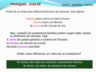Ainda há os verbos que indicam fenômeno da natureza. Veja alguns:
Ventou muito ontem no Mato Grosso.
Chovia muito em Maceió.
Já nevou no Rio Grande do Sul.
Português . Aula 02 Verbo – advérbio - crônica
Mas, cuidado! Os substantivos também podem sugerir ação, estado
ou fenômeno da natureza. Veja:
A venda de queijos garantia o sustento de Eduardo.
O cansaço do menino era visível.
Na praia, a chuva caía forte.
Então, como diferenciar um verbo de um substantivo?
Os verbos são palavras variáveis e apresentam flexões
de tempo, de modo, de pessoa e de número.
 