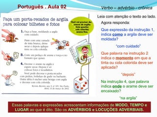 Português . Aula 02 Verbo – advérbio - crônica
Leia com atenção o texto ao lado.
Agora responda:
Que expressão da instrução 1,
indica como a argila deve ser
moldada?
“com cuidado”
Que palavra na instrução 2
indica o momento em que a
tinta ou cola colorida deve ser
aplicada?
“depois”
Na instrução 4, que palavra
indica onde o arame deve ser
encaixado?
“na argila”
Essas palavras e expressões acrescentam informações de MODO, TEMPO e
LUGAR ao que é dito. São os ADVÉRBIOS e LOCUÇÕES ADVERBIAIS.
 