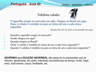 Português . Aula 02 Verbo – advérbio - crônica
Telefone celular
O aparelho surgiu no mercado em 1983. Chegou ao Brasil em 1990.
Hoje, o celular é vendido no país ao ritmo de um a cada cinco
segundos.
( Revista Veja. SP, ed. Abril, 22 de dezembro de 1999.)
1. Quando o aparelho surgiu no mercado?
2. Aonde chegou em 1990?
3. Quando chegou ao Brasil?
4. Onde “o celular é vendido ao ritmo de um a cada cinco segundos”?
5. Quando “o celular é vendido no país ao ritmo de um a cada cinco segundos”?
ADVÉRBIO ou LOCUÇÃO ADVERBIAL são palavras ou expressões que se
referem, geralmente, ao verbo, indicando circunstâncias de tempo, modo, lugar,
meio, instrumento, causa, finalidade, etc.
 