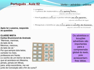 Português . Aula 02 Verbo – advérbio - crônica
Os advérbios e
locuções
adverbiais são
importantes
para a
compreensão
global do texto,
pois
acrescentam-
lhes idéias.
Após ler o poema, responda
às questões
CLASSE MISTA
Carlos Drummond de Andrade
“Meninas, meninas,
do lado de lá.
Meninos, meninos,
do lado de cá.”
Por que sempre dois lados,
corredor no meio,
professora em frente,
e o sonho de um tremor de terra
que só acontece em Messina,
jamais, jamais em Minas,
para, entre escombros, me ver
junto de Conceição até o fim do curso?
 