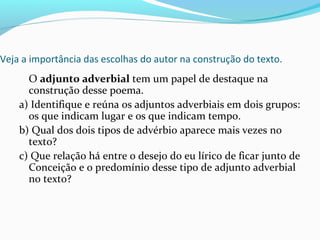 Veja a importância das escolhas do autor na construção do texto.
O adjunto adverbial tem um papel de destaque na
construção desse poema.
a) Identifique e reúna os adjuntos adverbiais em dois grupos:
os que indicam lugar e os que indicam tempo.
b) Qual dos dois tipos de advérbio aparece mais vezes no
texto?
c) Que relação há entre o desejo do eu lírico de ficar junto de
Conceição e o predomínio desse tipo de adjunto adverbial
no texto?
 