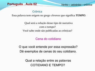 Crônica
Essa palavra tem origem no grego chronos que significa TEMPO.
Qual será a relação desse tipo de narrativa
com o tempo?
Você sabe onde são publicadas as crônicas?
Cena do cotidiano
O que você entende por essa expressão?
Dê exemplos de cenas do seu cotidiano.
Qual a relação entre as palavras
COTIDIANO E TEMPO?
Português . Aula 02 Verbo – advérbio - crônica
 