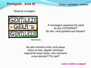 Observe a imagem
Português . Aula 02
Reprodução
Se pelo caminho onde você passa
todos os dias, alguém estivesse
segurando esse cartaz, isso chamaria
a sua atenção? Por quê?
A mensagem expressa faz parte
do seu COTIDIANO?
Se não, você gostaria que fizesse?
Verbo – advérbio - crônica
Leia o texto a seguir
 