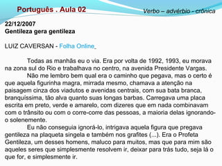 22/12/2007
Gentileza gera gentileza
LUIZ CAVERSAN - Folha Online
Todas as manhãs eu o via. Era por volta de 1992, 1993, eu morava
na zona sul do Rio e trabalhava no centro, na avenida Presidente Vargas.
Não me lembro bem qual era o caminho que pegava, mas o certo é
que aquela figurinha magra, mirrada mesmo, chamava a atenção na
paisagem cinza dos viadutos e avenidas centrais, com sua bata branca,
branquíssima, tão alva quanto suas longas barbas. Carregava uma placa
escrita em preto, verde e amarelo, com dizeres que em nada combinavam
com o trânsito ou com o corre-corre das pessoas, a maioria delas ignorando-
o solenemente.
Eu não conseguia ignorá-lo, intrigava aquela figura que pregava
gentileza na plaqueta singela e também nos grafites (...). Era o Profeta
Gentileza, um desses homens, maluco para muitos, mas que para mim são
aqueles seres que simplesmente resolvem ir, deixar para trás tudo, seja lá o
que for, e simplesmente ir.
Português . Aula 02 Verbo – advérbio - crônica
 