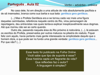 Português . Aula 02 Verbo – advérbio - crônica
No caso dele, foi em direção a uma atitude de vida absolutamente pacifista e
de sã insensatez, branca como sua barba e sua bata: gentileza gera gentileza.
(...) Mas o Profeta Gentileza era e se tornou cada vez mais uma figura
daquelas carimbadas, referência naquele centro do Rio, virou personagem de
reportagens, deu entrevistas nas quais tentava explicar inexplicavelmente seus dogmas.
Até que morreu não sei ao certo quando.
Outro dia, passando naquela área do Rio próximo à rodoviária, (...), lá estavam
os escritos do Profeta, preservados por outros malucos na pilastra do viaduto. Fiquei
feliz com aquilo, havia portanto mais gente interessada na simplicidade daquilo que o
homem dizia, e que pode ser no fundo uma grande verdade: gentileza gera gentileza...
Por que não? (...)
Esse texto foi publicado na Folha Online.
Você sabe que tipo de suporte é esse?
Essa história capta um flagrante da vida?
Que reflexões faz o autor?
A linguagem é simples?
 