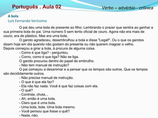 O pai deu uma bola de presente ao filho. Lembrando o prazer que sentira ao ganhar a
sua primeira bola do pai. Uma número 5 sem tento oficial de couro. Agora não era mais de
couro, era de plástico. Mas era uma bola.
O garoto agradeceu, desembrulhou a bola e disse "Legal!". Ou o que os garotos
dizem hoje em dia quando não gostam do presente ou não querem magoar o velho.
Depois começou a girar a bola, à procura de alguma coisa.
- Como é que liga? - perguntou.
- Como, como é que liga? Não se liga.
O garoto procurou dentro do papel de embrulho.
- Não tem manual de instrução?
O pai começou a desanimar e a pensar que os tempos são outros. Que os tempos
são decididamente outros.
- Não precisa manual de instrução.
- O que é que ela faz?
- Ela não faz nada. Você é que faz coisas com ela.
- O quê?
- Controla, chuta...
- Ah, então é uma bola.
- Claro que é uma bola.
- Uma bola, bola. Uma bola mesmo.
- Você pensou que fosse o quê?
- Nada, não.
A bola
Luís Fernando Veríssimo
Português . Aula 02 Verbo – advérbio - crônica
 