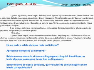 O garoto agradeceu, disse "Legal" de novo, e dali a pouco o pai o encontrou na frente da tevê, com
a bola nova do lado, manejando os controles de um videogame. Algo chamado Monster Baú, em que times de
monstrinhos disputavam a posse de uma bola em forma de blip eletrônico na tela ao mesmo tempo que
tentavam se destruir mutuamente. O garoto era bom no jogo. Tinha coordenação e raciocínio rápido. Estava
ganhando da máquina.
O pai pegou a bola nova e ensaiou algumas embaixadas. Conseguiu equilibrar a bola no peito do
pé, como antigamente, e chamou o garoto.
- Filho, olha.
O garoto disse "Legal“, mas não desviou os olhos da tela. O pai segurou a bola com as mãos e a
cheirou, tentando recapturar mentalmente o cheiro de couro. A bola cheirava a nada. Talvez um manual de
instrução fosse uma boa idéia, pensou. Mas em inglês, para a garotada se interessar.
Há no texto o relato de fatos reais ou fictícios?
Apresenta elementos da narrativa?
Relata um momento da vida numa linguagem coloquial. Identifique no
texto algumas passagens desse tipo de linguagem.
Sendo relatos do nosso cotidiano, que veículos de comunicação seriam
ideais para publicá-lo?
Português . Aula 02 Verbo – advérbio - crônica
 