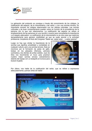 Página 2 de 3
La aplicación del protocolo se consigue a través del conocimiento de los códigos, la
codificación del espacio, de la indumentaria y del verbo, y con una sonrisa sincera. Es
importante conocer los códigos relacionados con los valores culturales. Las normas
culturales y de buen comportamiento pueden variar en función de la procedencia de la
persona con la que nos relacionemos. La codificación del espacio se refiere al
emplazamiento de las personas en una reunión o evento para concederles la importancia
y el respeto adecuados. La codificación de la indumentaria no es otra cosa que vestirnos
apropiadamente para generar credibilidad ya que se suele asociar a la actividad
profesional. Ampliando el título del Congreso “Saber ser, saber estar… y saber parecer”.
Luego no hay que olvidar la importancia de la
sonrisa que significa amabilidad y cordialidad en
cualquier cultura; pero una sonrisa sincera. Esta se
reconoce por la formación de patas de gallo,
bolsas en los párpados inferiores, pómulos
contraídos y los dientes de arriba visibles. Juan de
Dios nos recomienda un truco para practicar
nuestra mejor sonrisa sincera colocándonos
delante del espejo con un bolígrafo en la boca para
buscar el gesto.
Por último, nos habla de la codificación del verbo, que se refiere a expresarse
adecuadamente y pensar antes de hablar
 