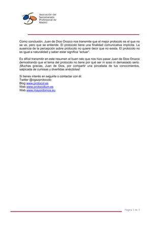 Página 3 de 3
Como conclusión, Juan de Dios Orozco nos transmite que el mejor protocolo es el que no
se ve, pero que se entiende. El protocolo tiene una finalidad comunicativa implícita. La
ausencia de la percepción sobre protocolo no quiere decir que no exista. El protocolo no
es igual a naturalidad y saber estar significa “actuar”.
Es difícil transmitir en este resumen el buen rato que nos hizo pasar Juan de Dios Orozco
demostrando que el tema del protocolo no tiene por qué ser ni soso ni demasiado serio.
¡Muchas gracias, Juan de Dios, por compartir una pincelada de tus conocimientos,
salpicada de curiosas y divertidas anécdotas!
Si tienes interés en seguirle o contactar con él:
Twitter @ogazprotocolo
Blog www.protocol.es
Web www.protocollum.es
Web www.mayordomos.eu
 