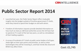 Public Sector Report 2014
• Launched last year, the Public Sector Report offers invaluable
insights into the budget outlook of frontline government IT chiefs,
what they intend to spend their budget on and with whom.
• Freedom of Information requests provide detailed information on
how much as many as 100 local authorities across the UK have had
to spend on IT in each of the last two years, as well as a breakdown
of their leading suppliers.
• A survey of hundreds of IT chiefs at public sector bodies of all types
sheds light on their pain points and priorities, as well as what
technologies they will be investing in, and how trends like cloud and
BYOD may affect them.

Cost: £1,745

 