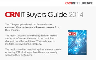The IT Buyers guide is written for vendors to
empower their partners and increase revenue from
their channel.
The report uncovers who the key decision makers
are, what influences them and if the remit has
changed from the traditional 'IT department' to
multiple roles within the company.
The results are then matched against a mirror survey
of leading VARs looking at how they are presently
selling to their customers.

 