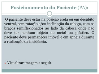 Posicionamento do Paciente (PA):
O paciente deve estar na posição ereta ou em decúbito
ventral, sem rotação e/ou inclinação da cabeça, com os
braços semiflexionados ao lado da cabeça onde não
deve ter nenhum objeto de metal ou plástico. O
paciente deve permanecer imóvel e em apneia durante
a realização da incidência.
Visualizar imagem a seguir.
 