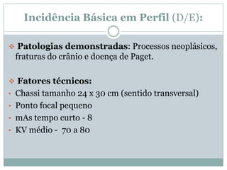 Incidência Básica em Perfil (D/E):
 Patologias demonstradas: Processos neoplásicos,
fraturas do crânio e doença de Paget.
 Fatores técnicos:
• Chassi tamanho 24 x 30 cm (sentido transversal)
• Ponto focal pequeno
• mAs tempo curto - 8
• KV médio - 70 a 80
 