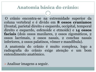 Anatomia básica do crânio:
O crânio encontra-se na extremidade superior da
coluna vertebral e é divido em 8 ossos cranianos
(frontal, parietal direito e esquerdo, occipital, temporal
direito e esquerdo, esfenoide e etmoide) e 14 ossos
faciais (dois ossos maxilares, 2 ossos zigomáticos, 2
ossos lacrimais, 2 ossos nasais, 2 conchas nasais
inferiores, 2 ossos palatinos, vômer e mandíbula).
A anatomia do crânio é muito complexa, logo a
radiografia do crânio exige atenção e um bom
entendimento anatômico.
Analisar imagens a seguir.
 