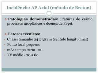 Incidência: AP Axial (método de Breton)
 Patologias demonstradas: Fraturas do crânio,
processos neoplásicos e doença de Paget.
 Fatores técnicos:
• Chassi tamanho 24 x 30 cm (sentido longitudinal)
• Ponto focal pequeno
• mAs tempo curto - 20
• KV médio - 70 a 80
 