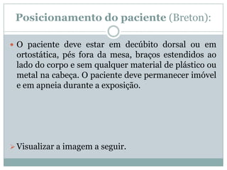 Posicionamento do paciente (Breton):
 O paciente deve estar em decúbito dorsal ou em
ortostática, pés fora da mesa, braços estendidos ao
lado do corpo e sem qualquer material de plástico ou
metal na cabeça. O paciente deve permanecer imóvel
e em apneia durante a exposição.
Visualizar a imagem a seguir.
 