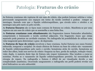 Patologia: Fraturas do crânio
As fraturas cranianas são rupturas de um osso do crânio, elas podem lesionar artérias e veias,
provocando sangramento nos espaços em torno do tecido cerebral e podem romper as
meninges, fazendo com que o líquido cefalorraquidiano, que circula entre o cérebro e as
meninges saia pelo nariz ou pelo ouvido.
As fraturas lineares são os tipos mais comuns de fraturas no crânio. Manifesta-se por uma
ruptura em um osso do crânio que se assemelha a uma linha fina.
As fraturas cranianas com afundamento são fragmentos ósseos fraturados afundados,
comprimindo e lesionando o tecido cerebral adjacente. Um fragmento ósseo que esteja
separado pode penetrar na cavidade craniana. Na radiografia há possibilidade de utilizar uma
vista tangencial para determinar o grau de depressão.
As fraturas de base de crânio envolvem a base craniana. Inclui fraturas nos ossos frontal,
esfenoide, temporal e occipital. Os sinais clínicos de fratura na base do crânio são: vazamento
do líquido cefalorraquidiano pelo nariz e ouvido; hematoma atrás do ouvido, hematoma ao
redor dos olhos, lesão nos nervos do crânio: fraqueza na face, perda de audição, redução visual,
visão dupla. A maioria deste tipo de fratura não requer tratamento. Elas tendem a curar-se
sozinhas. Porém se o vazamento de líquido cefalorraquidiano persistir, há necessidade de
cirurgia de reparo. Na radiografia a fratura é difícil de ser visualizada devido a sua
complexidade anatômica. Ocorrendo sangramento a radiografia em perfil poderá revelar um
nível hidroaéreo no seio esfenoidal.
 