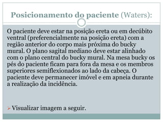 Posicionamento do paciente (Waters):
O paciente deve estar na posição ereta ou em decúbito
ventral (preferencialmente na posição ereta) com a
região anterior do corpo mais próxima do bucky
mural. O plano sagital mediano deve estar alinhado
com o plano central do bucky mural. Na mesa bucky os
pés do paciente ficam para fora da mesa e os membros
superiores semiflexionados ao lado da cabeça. O
paciente deve permanecer imóvel e em apneia durante
a realização da incidência.
Visualizar imagem a seguir.
 