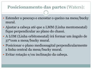 Posicionamento das partes (Waters):
 Estender o pescoço e encostar o queixo na mesa/bucky
mural.
 Ajustar a cabeça até que a LMM (Linha mentomeatal)
fique perpendicular ao plano do chassi.
 A LOM (Linha orbitomeatal) irá formar um ângulo de
37°com a mesa/bucky mural.
 Posicionar o plano mediossagital perpendicularmente
a linha central da mesa/bucky mural.
 Evitar rotação e/ou inclinação da cabeça.
 