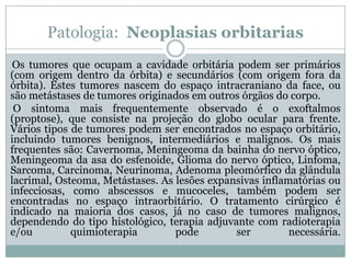 Patologia: Neoplasias orbitarias
Os tumores que ocupam a cavidade orbitária podem ser primários
(com origem dentro da órbita) e secundários (com origem fora da
órbita). Estes tumores nascem do espaço intracraniano da face, ou
são metástases de tumores originados em outros órgãos do corpo.
O sintoma mais frequentemente observado é o exoftalmos
(proptose), que consiste na projeção do globo ocular para frente.
Vários tipos de tumores podem ser encontrados no espaço orbitário,
incluindo tumores benignos, intermediários e malignos. Os mais
frequentes são: Cavernoma, Meningeoma da bainha do nervo óptico,
Meningeoma da asa do esfenoide, Glioma do nervo óptico, Linfoma,
Sarcoma, Carcinoma, Neurinoma, Adenoma pleomórfico da glândula
lacrimal, Osteoma, Metástases. As lesões expansivas inflamatórias ou
infecciosas, como abscessos e mucoceles, também podem ser
encontradas no espaço intraorbitário. O tratamento cirúrgico é
indicado na maioria dos casos, já no caso de tumores malignos,
dependendo do tipo histológico, terapia adjuvante com radioterapia
e/ou quimioterapia pode ser necessária.
 