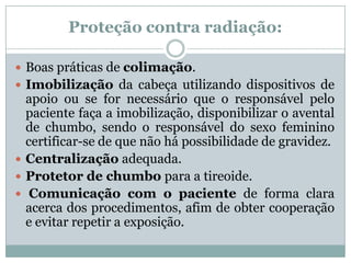 Proteção contra radiação:
 Boas práticas de colimação.
 Imobilização da cabeça utilizando dispositivos de
apoio ou se for necessário que o responsável pelo
paciente faça a imobilização, disponibilizar o avental
de chumbo, sendo o responsável do sexo feminino
certificar-se de que não há possibilidade de gravidez.
 Centralização adequada.
 Protetor de chumbo para a tireoide.
 Comunicação com o paciente de forma clara
acerca dos procedimentos, afim de obter cooperação
e evitar repetir a exposição.
 