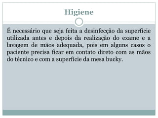 Higiene
É necessário que seja feita a desinfecção da superfície
utilizada antes e depois da realização do exame e a
lavagem de mãos adequada, pois em alguns casos o
paciente precisa ficar em contato direto com as mãos
do técnico e com a superfície da mesa bucky.
 
