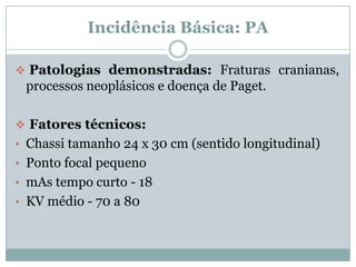 Incidência Básica: PA
 Patologias demonstradas: Fraturas cranianas,
processos neoplásicos e doença de Paget.
 Fatores técnicos:
• Chassi tamanho 24 x 30 cm (sentido longitudinal)
• Ponto focal pequeno
• mAs tempo curto - 18
• KV médio - 70 a 80
 
