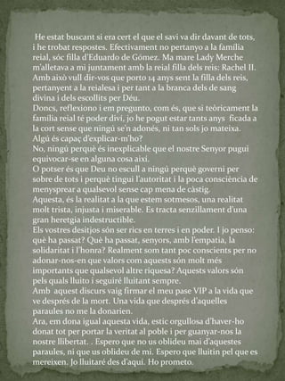 He estat buscant si era cert el que el savi va dir davant de tots,
i he trobat respostes. Efectivament no pertanyo a la família
reial, sóc filla d’Eduardo de Gómez. Ma mare Lady Merche
m’alletava a mi juntament amb la reial filla dels reis: Rachel II.
Amb això vull dir-vos que porto 14 anys sent la filla dels reis,
pertanyent a la reialesa i per tant a la branca dels de sang
divina i dels escollits per Déu.
Doncs, reflexiono i em pregunto, com és, que si teòricament la
família reial té poder diví, jo he pogut estar tants anys ficada a
la cort sense que ningú se’n adonés, ni tan sols jo mateixa.
Algú és capaç d’explicar-m’ho?
No, ningú perquè és inexplicable que el nostre Senyor pugui
equivocar-se en alguna cosa així.
O potser és que Deu no escull a ningú perquè governi per
sobre de tots i perquè tingui l’autoritat i la poca consciència de
menysprear a qualsevol sense cap mena de càstig.
Aquesta, és la realitat a la que estem sotmesos, una realitat
molt trista, injusta i miserable. Es tracta senzillament d’una
gran heretgia indestructible.
Els vostres desitjos són ser rics en terres i en poder. I jo penso:
què ha passat? Què ha passat, senyors, amb l’empatia, la
solidaritat i l’honra? Realment som tant poc conscients per no
adonar-nos-en que valors com aquests són molt més
importants que qualsevol altre riquesa? Aquests valors són
pels quals lluito i seguiré lluitant sempre.
Amb aquest discurs vaig firmar el meu pase VIP a la vida que
ve després de la mort. Una vida que després d’aquelles
paraules no me la donarien.
Ara, em dona igual aquesta vida, estic orgullosa d’haver-ho
donat tot per portar la veritat al poble i per guanyar-nos la
nostre llibertat. . Espero que no us oblideu mai d’aquestes
paraules, ni que us oblideu de mi. Espero que lluitin pel que es
mereixen. Jo lluitaré des d’aquí. Ho prometo.
 