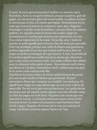 El pare, la meva germana petita Catalina i jo anàvem cap a
Barcelona. Això no era gens habitual, perquè nosaltres, gent de
pagès, no ens movíem gaire del nostre poble i acudíem sempre
al mercat que es feia a la nostre parròquia. Normalment era la
mare qui anava al mercat on comprava carn, peix, llegums i
formatges i si podia venia hortalisses i ous que feien les nostres
gallines. En aquella ocasió el motiu del nostre viatge era
acompanyar la Catalina que entrava com aprenenta a la casa
d’un artes{ important de la ciutat. Tenia deu anys i havia de
quedar-se amb aquella gent estranya fins als setze per aprendre
l’ofici de teixidora, perquè així, amb els diners que guanyaria,
podria engrandir el seu dot que el pare amb la seva feina de
pagès no podria aconseguir de cap manera. A més, la partida de
la Catalina significava també una boca menys per alimentar
que a casa nostra es notaria molt. Les males collites dels últims
anys no deixaven altra opció al pare. Tots estàvem molt tristos
per deixar la Catalina, l’estim{vem molt i sabíem que una part
de la nostra vida s’aniria amb ella.
Aprofitant la nostra visita a la ciutat també havíem de passar
pel mercat per vendre el bestiar que portàvem. El pare
necessitava diners per comprar un aixadell i tres sedassos. En
aquell breu viatge em vaig adonar que un nou món s’obria als
meus ulls. Per mi tot el que veia era fascinant i no podia deixar
de pensar que tal vegada existia alguna cosa més allà del camp
La vida del pagès era molt dura. Seguíem una rutina que ens
marcava la natura. La jornada començava quan sortia el Sol.
Ens aixecàvem i la mare ens preparava unes farinetes fetes
d’ordi i aigua. Després, els homes de la casa ens an{vem al
camp. Les feines variaven segons l’època de l’any
 