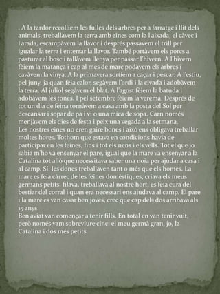 . A la tardor recollíem les fulles dels arbres per a farratge i llit dels
animals, treball{vem la terra amb eines com la l’aixada, el c{vec i
l’arada, escamp{vem la llavor i després pass{vem el trill per
igualar la terra i enterrar la llavor. També portàvem els porcs a
pasturar al bosc i tall{vem llenya per passar l’hivern. A l’hivern
fèiem la matança i cap al mes de març podàvem els arbres i
cav{vem la vinya. A la primavera sortíem a caçar i pescar. A l’estiu,
pel juny, ja quan feia calor, seg{vem l’ordi i la civada i adob{vem
la terra. Al juliol seg{vem el blat. A l’agost fèiem la batuda i
adobàvem les tones. I pel setembre fèiem la verema. Després de
tot un dia de feina tornàvem a casa amb la posta del Sol per
descansar i sopar de pa i vi o una mica de sopa. Carn només
menjàvem els dies de festa i peix una vegada a la setmana.
Les nostres eines no eren gaire bones i això ens obligava treballar
moltes hores. Tothom que estava en condicions havia de
participar en les feines, fins i tot els nens i els vells. Tot el que jo
sabia m’ho va ensenyar el pare, igual que la mare va ensenyar a la
Catalina tot allò que necessitava saber una noia per ajudar a casa i
al camp. Sí, les dones treballaven tant o més que els homes. La
mare es feia càrrec de les feines domèstiques, criava els meus
germans petits, filava, treballava al nostre hort, es feia cura del
bestiar del corral i quan era necessari ens ajudava al camp. El pare
i la mare es van casar ben joves, crec que cap dels dos arribava als
15 anys
Ben aviat van començar a tenir fills. En total en van tenir vuit,
però només vam sobreviure cinc: el meu germà gran, jo, la
Catalina i dos més petits.
 