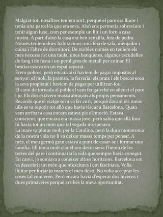 Malgrat tot, nosaltres teníem sort, perquè el pare era lliure i
tenia una parcel·la que era seva. Això ens permetia sobreviure i
tenir algun luxe, com per exemple un llit i un forn a casa
nostra. A part d’això la casa era ben senzilla, feta de pedra.
Només teníem dues habitacions: una feia de sala, menjador i
cuina i l’altre de dormitori. De mobles només en teníem els
més necessaris: una taula, unes banquetes, algunes escudelles
de fang i de fusta i un perol gros de metall per cuinar. El
bestiar estava en un espai separat.
Érem pobres, però encara així havíem de pagar impostos al
senyor: el molí, la premsa, la ferreria, els prats i els boscos eren
la seva propietat i havíem de pagar per utilitzar-los.
El camí de tornada al poble el vam fer gairebé en silenci el pare
i jo. Els dos estàvem massa abraçats als propis pensaments.
Recordo que el viatge se’m va fer curt, perquè davant els meus
ulls es va repetir tot allò que havia viscut a Barcelona. Quan
vam arribar a casa encara estava ple d’emoció. Estava
conscient, que encara era massa jove, però sabia que allà fora
hi havia tot un món que tal vegada m’esperava.
La mare va plorar molt per la Catalina, però la dura monotonia
de la nostra vida no li va deixar massa temps per pensar. A
més, el meu germà gran estava a punt de casar-se i formar una
família. Ell tenia molt clar el seu destí: seria l’hereu de les
terres del pare i continuaria la vida que sempre havia conegut.
En canvi, jo somiava a conèixer altres horitzons. Barcelona em
va descobrir un món que m’excitava i em fascinava. Volia
lluitar per forjar jo mateix el meu destí. No volia acceptar les
coses tal com eren. Però encara havia d’esperar dos hiverns i
dues primaveres perquè arribés la meva oportunitat.
 