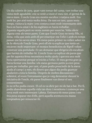 Un dia calorós de juny, quan vam tornar del camp, vam trobar una
visita molt agradable: ens va venir a veure el meu tiet, el germà de la
meva mare. L’oncle Grau era mestre escultor i viatjava molt. Era
molt bo, per això tenia molta feina. De tant en tant, quan tenia
temps, visitava la mare i ens contava coses molt interessants dels
llocs on havia estat i de les esglésies on havia treballat.
Aquesta vegada però no venia només per veure’ns. Volia oferir
alguna cosa als meus pares. Com que l’oncle Grau no tenia fills, ni
dona, volia que anés amb ell per ensenyar-me l’ofici i amb els temps
passar-me les seves eines. Els meus pares primer no volien saber res
de la oferta de l’oncle Grau, però ell els va explicar que tenia un
encàrrec molt important: el monjos benedictins de Ripoll volien
construir una portalada i li van demanar que dirigeixi els escultors
que havien de treballar-hi. L’oncle Grau va explicar als pares que
per fer aquesta feina necessitava molta ajuda i que era una molt
bona oportunitat perquè m’iniciés a l’ofici. El meu germ{ gran ja
havia format una família i els meus germans petits ja eren prou
grans per treballar, per tant, el pare podia prescindir de la meva
ajuda al camp i a més, els diners que algun dia podia guanyar
ajudarien a tota la família. Després de moltes discussions i
sobretot, al veure l’entusiasme que jo vaig demostrar davant la
iniciativa de l’oncle, els pares finalment van donar el seu
consentiment.
Jo no m’ho podia creure. El cel es va obrir per mi de bat a bat. Per fi,
podia abandonar aquella vida tan dura i monòtona i començar una
nova molt més interessant i plena. Estimava els meus pares i em
feia pena separar-me d’ells, però aquella aventura era massa
temptadora per renunciar-hi.
 