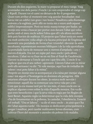 Durant els dies següents, la mare va preparar el meu viatge. Vaig
acomiadar-me dels pares i l’oncle i jo vam emprendre el viatge cap
a Ripoll. Durant tot el camí no deixava de fer-li preguntes.
Quan vam arribar al monestir em vaig quedar bocabadat: mai
havia vist un edifici tan gran i tan bonic! Nosaltres cada diumenge
anàvem a la església, però allò no tenia res a veure amb aquest
edifici impressionant. Però no tenia massa temps per badar, un
monjo ens venia a buscar per portar-nos davant l’abat qui volia
parlar amb el meu oncle sobre l’obra que ell i els altres escultors
dels país havien de realitzar. El projecte que l’abat tenia en ment
era molt ambiciós: volia afegir a la façana principal de l’església del
monestir una portalada de forma d’arc triomfal i decorar-la amb
escultures, representant escenes bíbliques i de la vida quotidiana.
La portalada havia de mesurar uns 11 metres d’amplada i uns 7
metres d’alçada. Era tot un repte pel meu oncle i pels altres
escultors. L’abat no va fixar-se en mi fins al final de l’audiència.
Llavors va demanar a l’oncle qui era i què feia all{. L’oncle li va
explicar que era el seu nebot i aprenent. Llavors l’abat em va mirar
amb ulls seriosos i va dir: “Si vols menjar, aquí has de treballar de
valent i mai pots faltar a la missa”.
Després un monjo ens va acompanyar a la cuina per menjar alguna
cosa i tot seguit a l’hostatgeria on dormien els peregrins. All{
estaríem allotjats durant les obres. Jo estava molt nerviós i
emocionat: aquell dia va començar una nova vida per a mi.
Com que ja era massa tard per fer res més, el meu oncle em va
explicar algunes coses sobre la vida d’aquells monjos. Em va dir
que eren benedictins i que la seva vida es regia per les Regles de
Sant Benet. Aquesta regla va determinar que la vida dels monjos
s’ha de fonamentar en la pobresa, la castedat, l’obediència, l’oració
i el treball. “Ora et labora”, - va dir el meu oncle -, és això que t’ha
dit l’abat aquesta tarda”. Els monjos es dedicaven principalment a
pregar i meditar, però també realitzaven feines diverses, com
cultivar l’hort del monestir o atendre els pobres i els malalts.
 