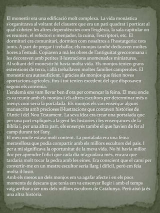 El monestir era una edificació molt complexa. La vida monàstica
s’organitzava al voltant del claustre que era un pati quadrat i porticat al
qual s’obrien les altres dependències com l’església, la sala capitular on
es reunien, el refectori o menjador, la cuina, l’escriptori, etc. El
dormitori era comunitari, dormien com nosaltres a l’hostatgeria: tots
junts. A part de pregar i treballar, els monjos també dedicaven moltes
hores a l’estudi. Copiaven a m{ les obres de l’antiguitat grecoromana i
les decoraven amb petites il·lustracions anomenades miniatures.
Al voltant del monestir hi havia molta vida. Els monjos tenien grans
extensions de terra, i allà treballaven moltes famílies camperoles. El
monestir era autosuficient, i gràcies als monjos que feien noves
aportacions agrícoles, fins i tot tenien excedent del que disposaven
segons els convenia.
L’endem{ ens vam llevar ben d’ora per començar la feina. El meu oncle
es va reunir amb els monjos i els altres escultors per determinar més o
menys com seria la portalada. Els monjos els van ensenyar alguns
manuscrits amb precioses il·lustracions que contaven històries de
l’Antic i del Nou Testament. La seva idea era crear una portalada que
per una part expliqués a la gent les històries i les ensenyances de la
Bíblia i, per una altra part, els ensenyés també el que havien de fer al
camp durant tot l’any.
El meu oncle estava molt content. La portalada era una feina
meravellosa que podia compartir amb els millors escultors del país. I
per a mi significava la oportunitat de la meva vida. No hi havia millor
lloc per aprendre l’ofici que cada dia m’agradava més, encara que
tardaria molt tocar la pedra amb les eines. Era conscient que el camí per
convertir-me en un mestre escultor seria llarg i difícil, però em feia
molta il·lusió.
Amb els mesos un dels monjos em va agafar afecte i en els pocs
moments de descans que tenia em va ensenyar llegir i amb el temps
vaig arribar a ser uns dels millors escultors de Catalunya. Però això ja és
una altra història.
 