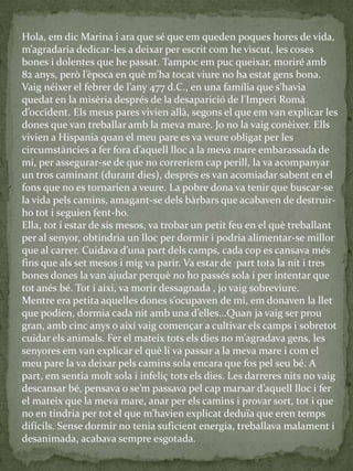 Hola, em dic Marina i ara que sé que em queden poques hores de vida,
m’agradaria dedicar-les a deixar per escrit com he viscut, les coses
bones i dolentes que he passat. Tampoc em puc queixar, moriré amb
82 anys, però l’època en què m’ha tocat viure no ha estat gens bona.
Vaig néixer el febrer de l’any 477 d.C., en una família que s’havia
quedat en la misèria després de la desaparició de l’Imperi Rom{
d’occident. Els meus pares vivien all{, segons el que em van explicar les
dones que van treballar amb la meva mare. Jo no la vaig conèixer. Ells
vivien a Hispania quan el meu pare es va veure obligat per les
circumst{ncies a fer fora d’aquell lloc a la meva mare embarassada de
mi, per assegurar-se de que no correríem cap perill, la va acompanyar
un tros caminant (durant dies), després es van acomiadar sabent en el
fons que no es tornarien a veure. La pobre dona va tenir que buscar-se
la vida pels camins, amagant-se dels bàrbars que acabaven de destruir-
ho tot i seguien fent-ho.
Ella, tot i estar de sis mesos, va trobar un petit feu en el què treballant
per al senyor, obtindria un lloc per dormir i podria alimentar-se millor
que al carrer. Cuidava d’una part dels camps, cada cop es cansava més
fins que als set mesos i mig va parir. Va estar de part tota la nit i tres
bones dones la van ajudar perquè no ho passés sola i per intentar que
tot anés bé. Tot i així, va morir dessagnada , jo vaig sobreviure.
Mentre era petita aquelles dones s’ocupaven de mi, em donaven la llet
que podien, dormia cada nit amb una d’elles...Quan ja vaig ser prou
gran, amb cinc anys o així vaig començar a cultivar els camps i sobretot
cuidar els animals. Fer el mateix tots els dies no m’agradava gens, les
senyores em van explicar el què li va passar a la meva mare i com el
meu pare la va deixar pels camins sola encara que fos pel seu bé. A
part, em sentia molt sola i infeliç tots els dies. Les darreres nits no vaig
descansar bé, pensava o se’m passava pel cap marxar d’aquell lloc i fer
el mateix que la meva mare, anar per els camins i provar sort, tot i que
no en tindria per tot el que m’havien explicat deduïa que eren temps
difícils. Sense dormir no tenia suficient energia, treballava malament i
desanimada, acabava sempre esgotada.
 
